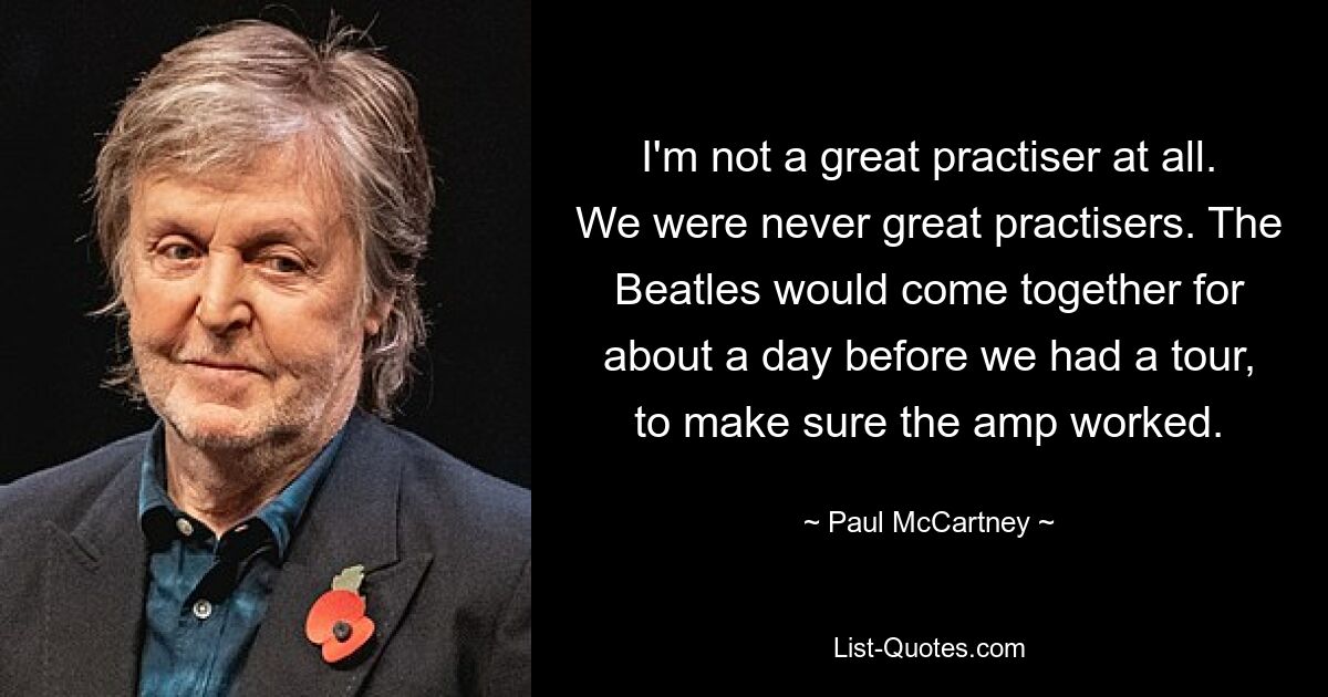 I'm not a great practiser at all. We were never great practisers. The Beatles would come together for about a day before we had a tour, to make sure the amp worked. — © Paul McCartney