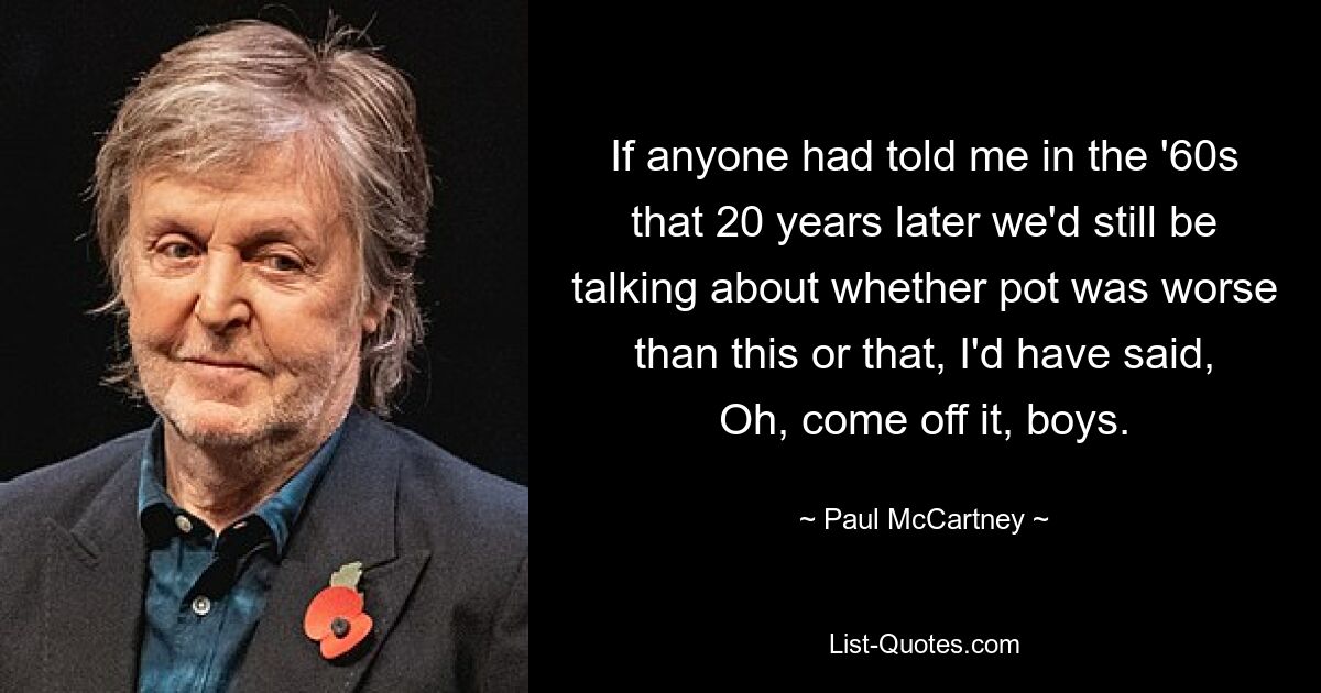 If anyone had told me in the '60s that 20 years later we'd still be talking about whether pot was worse than this or that, I'd have said, Oh, come off it, boys. — © Paul McCartney