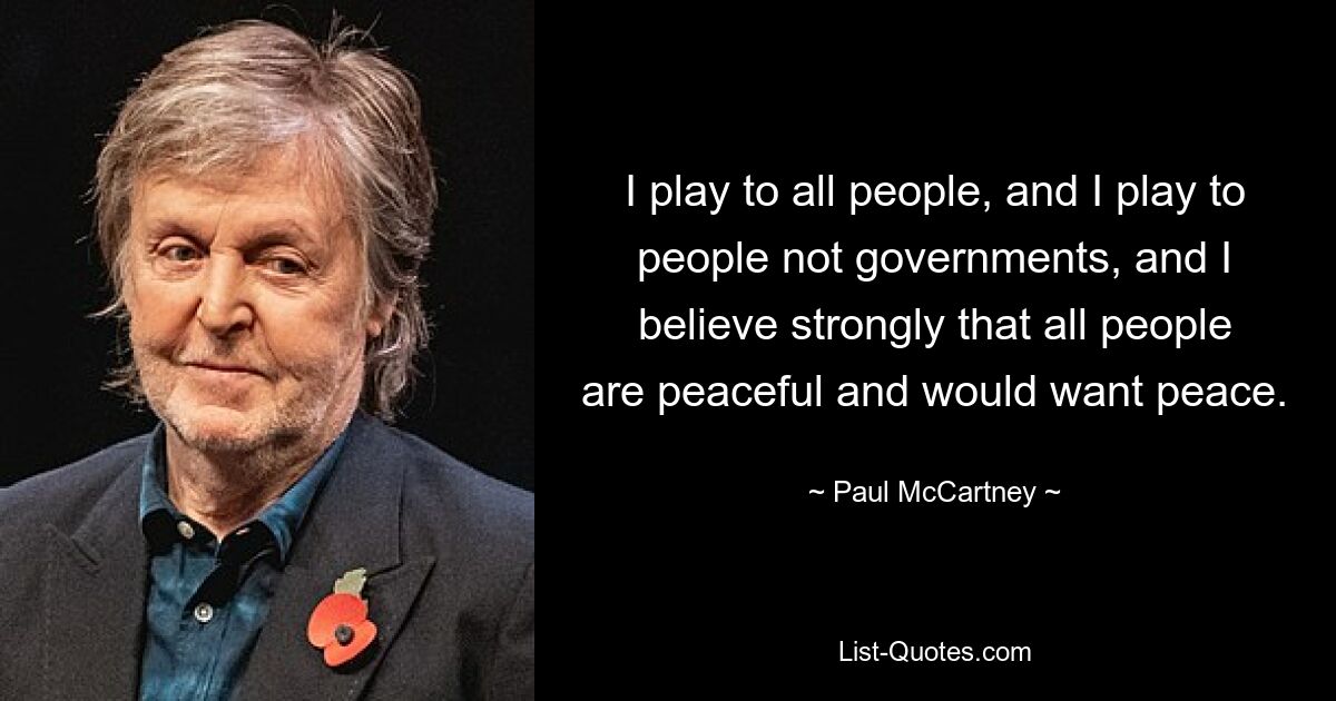 I play to all people, and I play to people not governments, and I believe strongly that all people are peaceful and would want peace. — © Paul McCartney