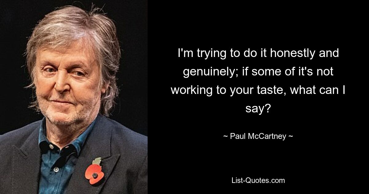 I'm trying to do it honestly and genuinely; if some of it's not working to your taste, what can I say? — © Paul McCartney