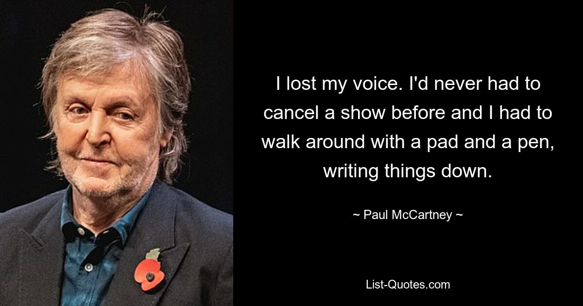 I lost my voice. I'd never had to cancel a show before and I had to walk around with a pad and a pen, writing things down. — © Paul McCartney