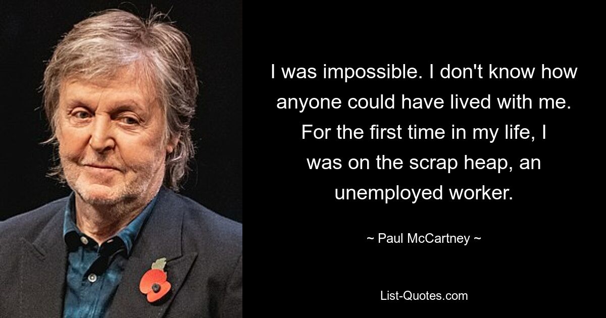 I was impossible. I don't know how anyone could have lived with me. For the first time in my life, I was on the scrap heap, an unemployed worker. — © Paul McCartney