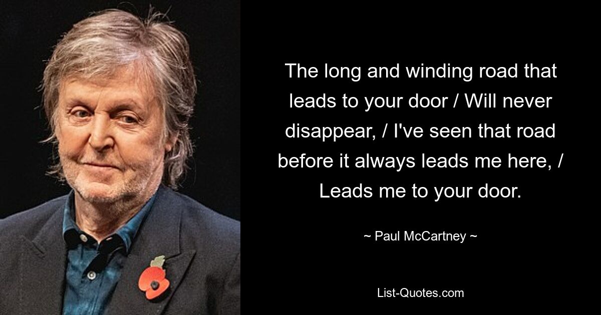 The long and winding road that leads to your door / Will never disappear, / I've seen that road before it always leads me here, / Leads me to your door. — © Paul McCartney