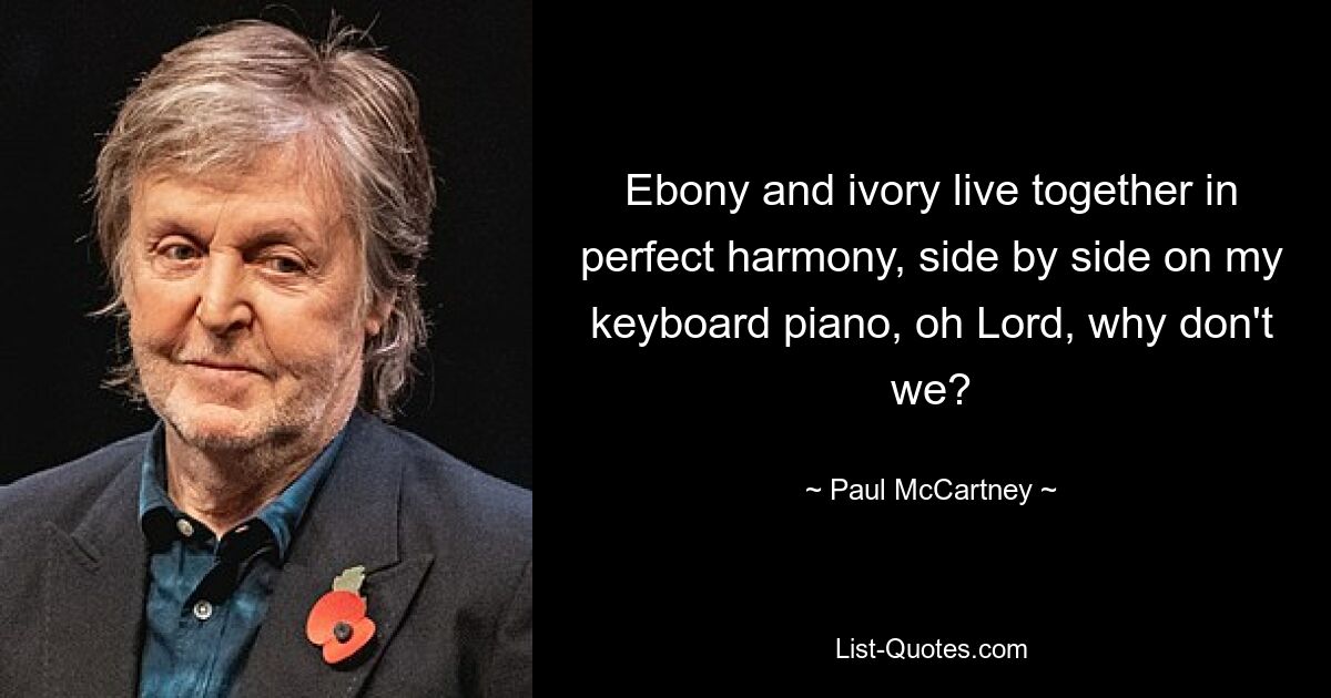 Ebony and ivory live together in perfect harmony, side by side on my keyboard piano, oh Lord, why don't we? — © Paul McCartney