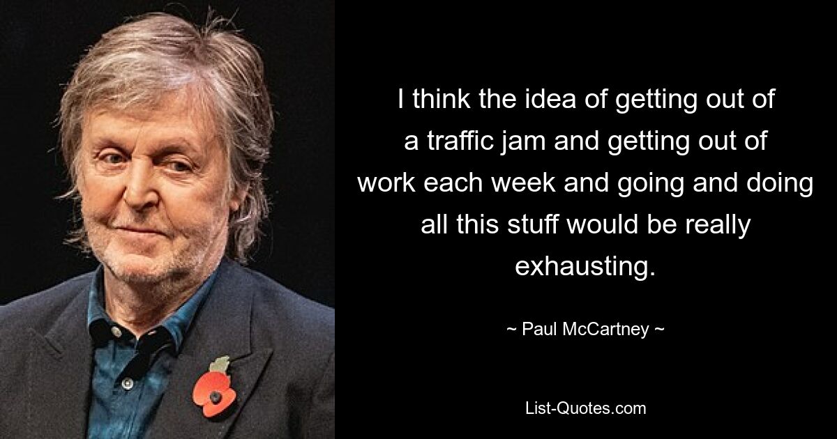 I think the idea of getting out of a traffic jam and getting out of work each week and going and doing all this stuff would be really exhausting. — © Paul McCartney