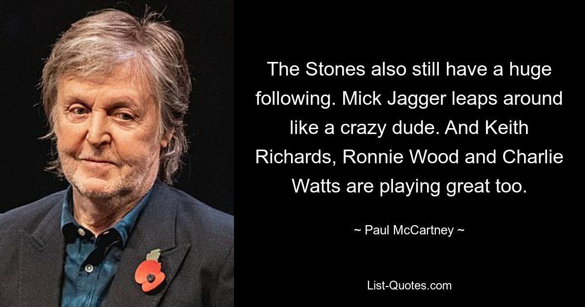 The Stones also still have a huge following. Mick Jagger leaps around like a crazy dude. And Keith Richards, Ronnie Wood and Charlie Watts are playing great too. — © Paul McCartney