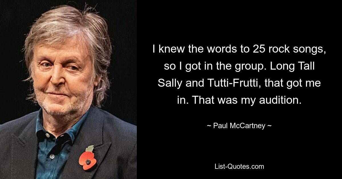 I knew the words to 25 rock songs, so I got in the group. Long Tall Sally and Tutti-Frutti, that got me in. That was my audition. — © Paul McCartney