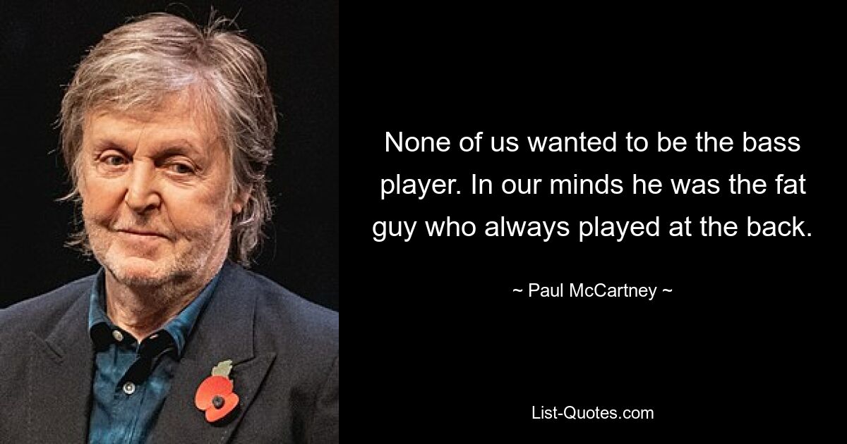 None of us wanted to be the bass player. In our minds he was the fat guy who always played at the back. — © Paul McCartney