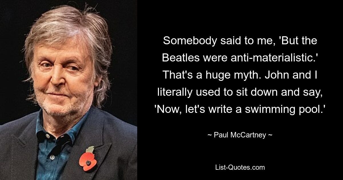 Somebody said to me, 'But the Beatles were anti-materialistic.' That's a huge myth. John and I literally used to sit down and say, 'Now, let's write a swimming pool.' — © Paul McCartney