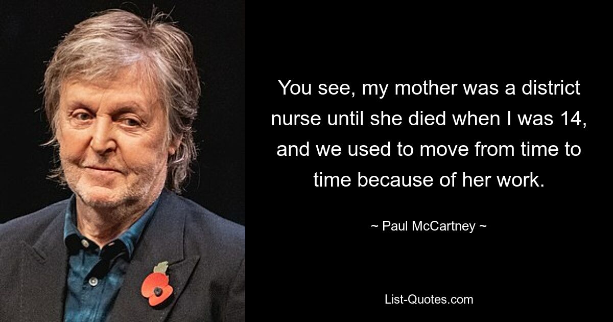 You see, my mother was a district nurse until she died when I was 14, and we used to move from time to time because of her work. — © Paul McCartney