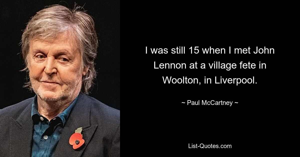 I was still 15 when I met John Lennon at a village fete in Woolton, in Liverpool. — © Paul McCartney