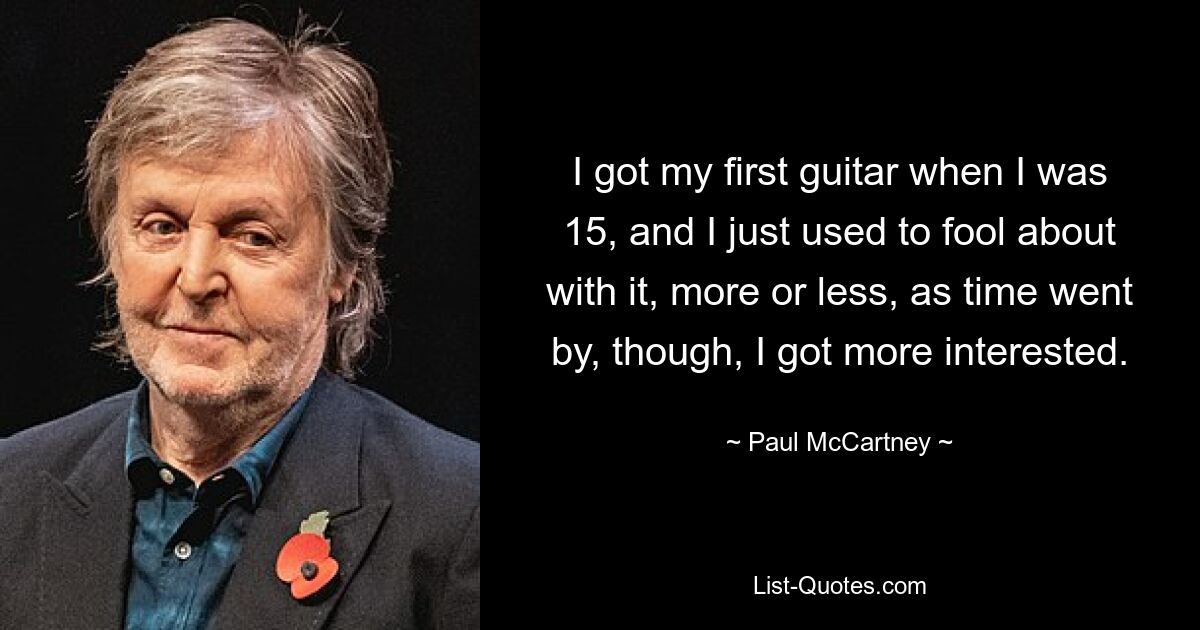 I got my first guitar when I was 15, and I just used to fool about with it, more or less, as time went by, though, I got more interested. — © Paul McCartney