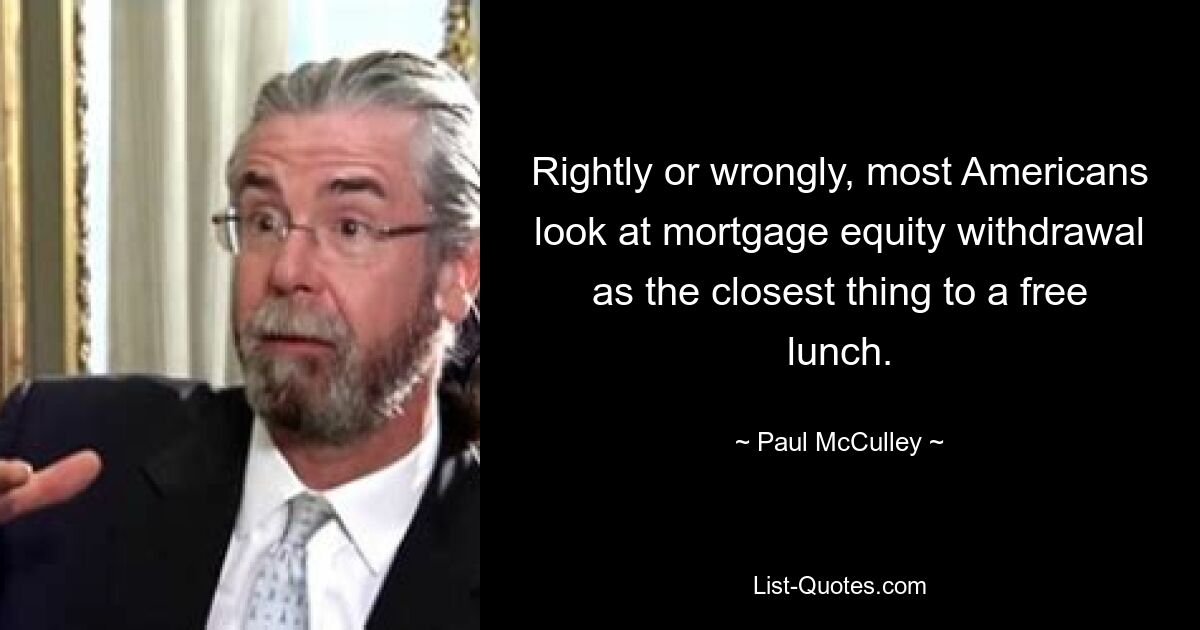 Rightly or wrongly, most Americans look at mortgage equity withdrawal as the closest thing to a free lunch. — © Paul McCulley