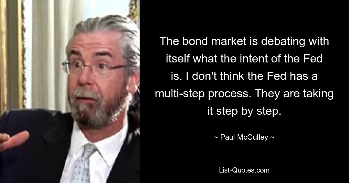 The bond market is debating with itself what the intent of the Fed is. I don't think the Fed has a multi-step process. They are taking it step by step. — © Paul McCulley