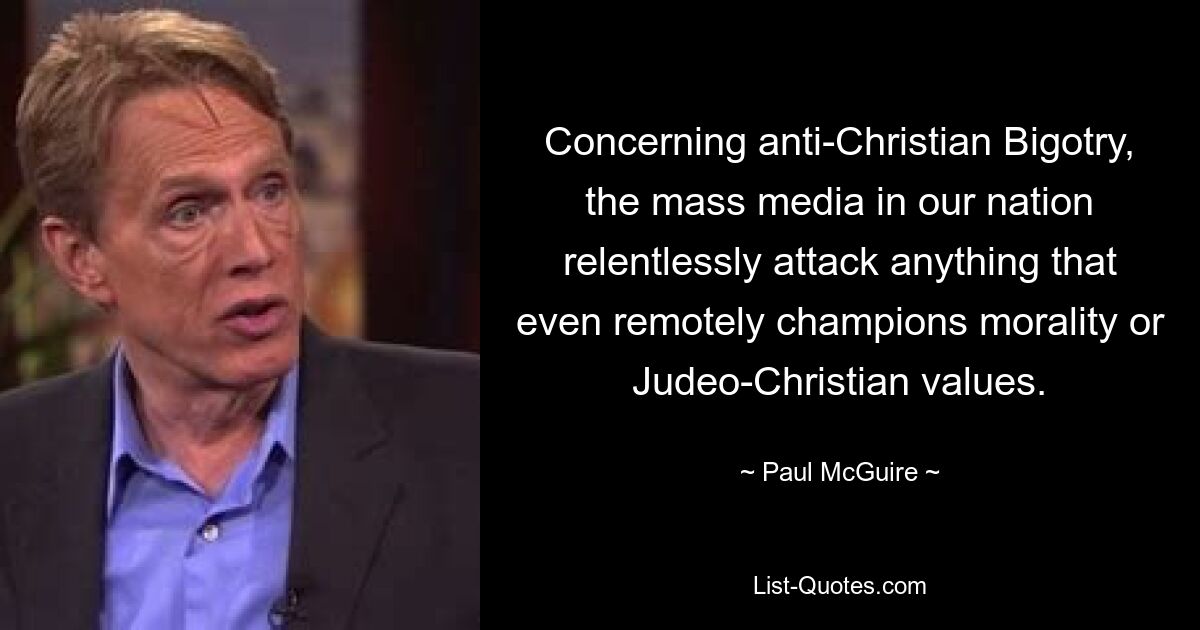 Concerning anti-Christian Bigotry, the mass media in our nation relentlessly attack anything that even remotely champions morality or Judeo-Christian values. — © Paul McGuire