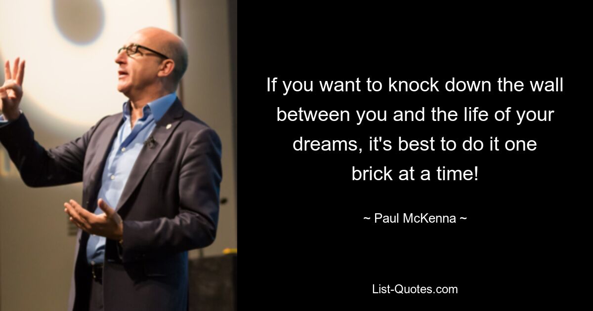 If you want to knock down the wall between you and the life of your dreams, it's best to do it one brick at a time! — © Paul McKenna