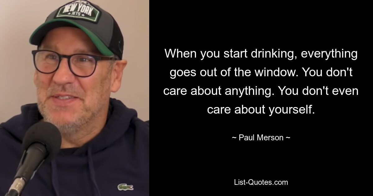 When you start drinking, everything goes out of the window. You don't care about anything. You don't even care about yourself. — © Paul Merson