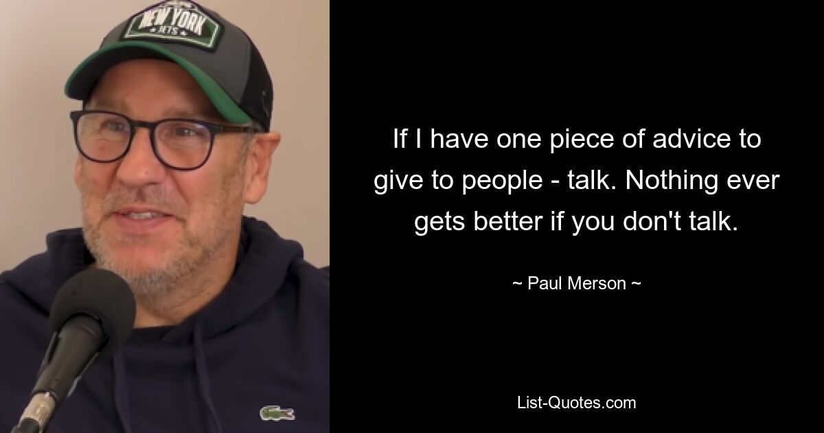 If I have one piece of advice to give to people - talk. Nothing ever gets better if you don't talk. — © Paul Merson