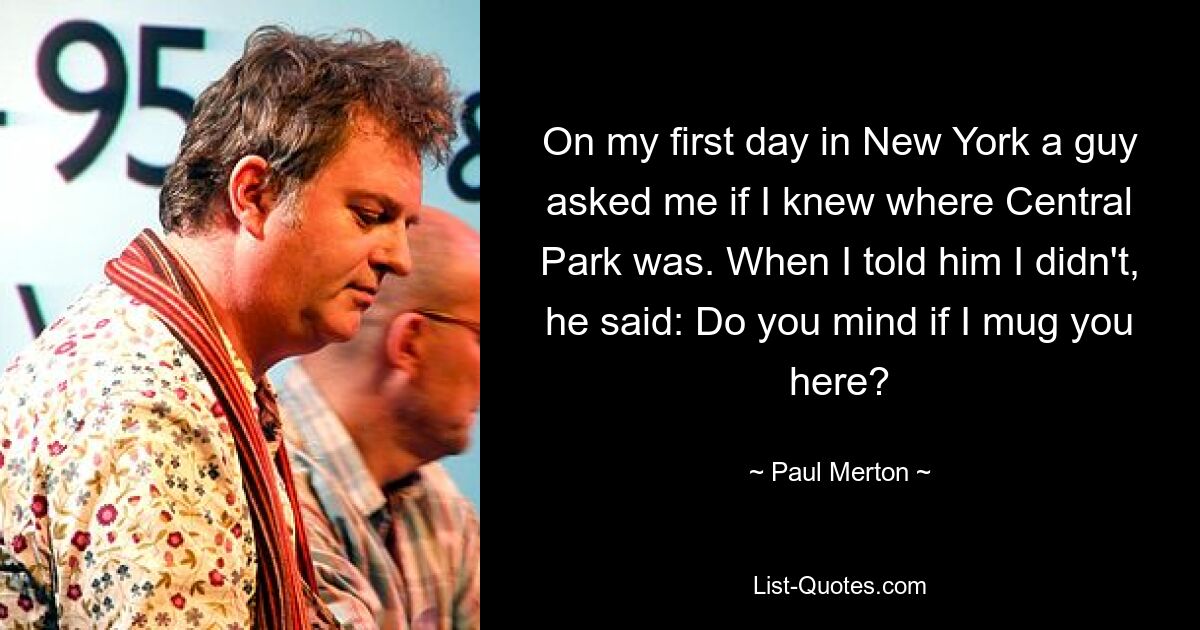 On my first day in New York a guy asked me if I knew where Central Park was. When I told him I didn't, he said: Do you mind if I mug you here? — © Paul Merton