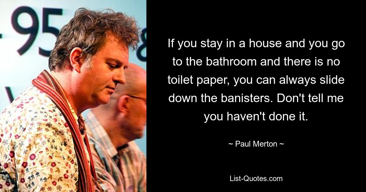 If you stay in a house and you go to the bathroom and there is no toilet paper, you can always slide down the banisters. Don't tell me you haven't done it. — © Paul Merton