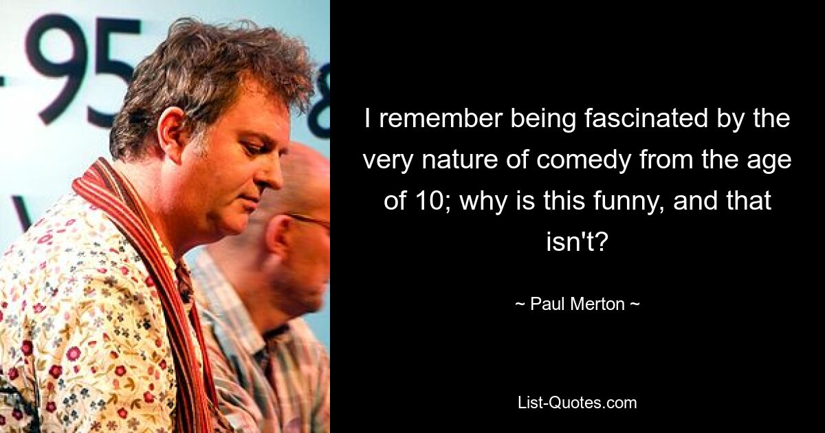 I remember being fascinated by the very nature of comedy from the age of 10; why is this funny, and that isn't? — © Paul Merton