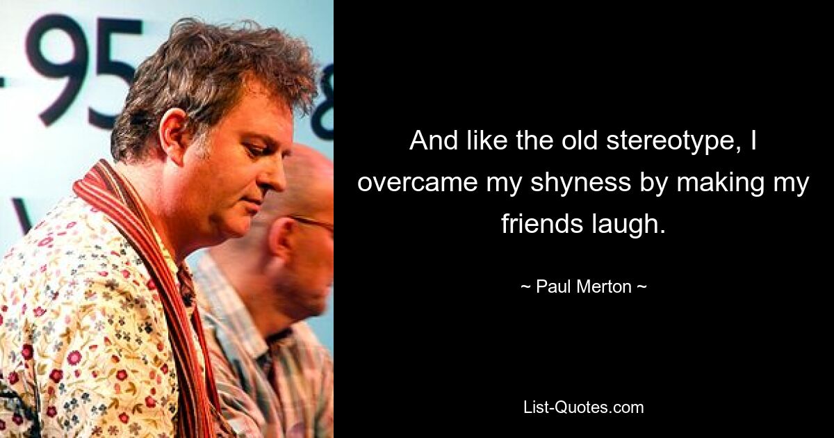 And like the old stereotype, I overcame my shyness by making my friends laugh. — © Paul Merton