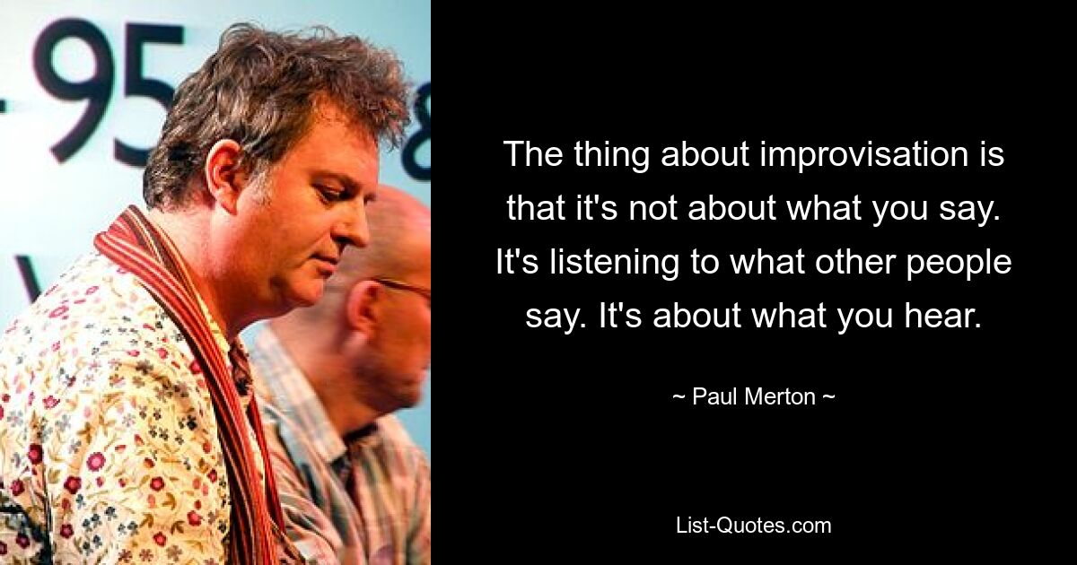 The thing about improvisation is that it's not about what you say. It's listening to what other people say. It's about what you hear. — © Paul Merton