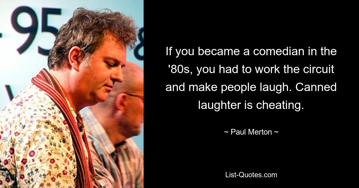 If you became a comedian in the '80s, you had to work the circuit and make people laugh. Canned laughter is cheating. — © Paul Merton