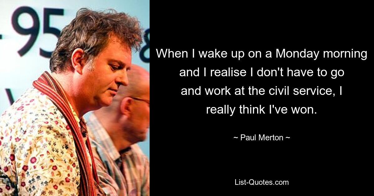 When I wake up on a Monday morning and I realise I don't have to go and work at the civil service, I really think I've won. — © Paul Merton