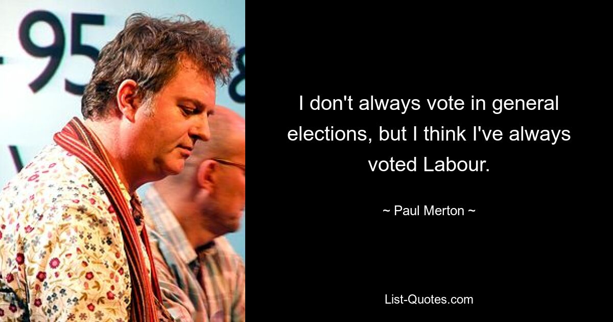 I don't always vote in general elections, but I think I've always voted Labour. — © Paul Merton