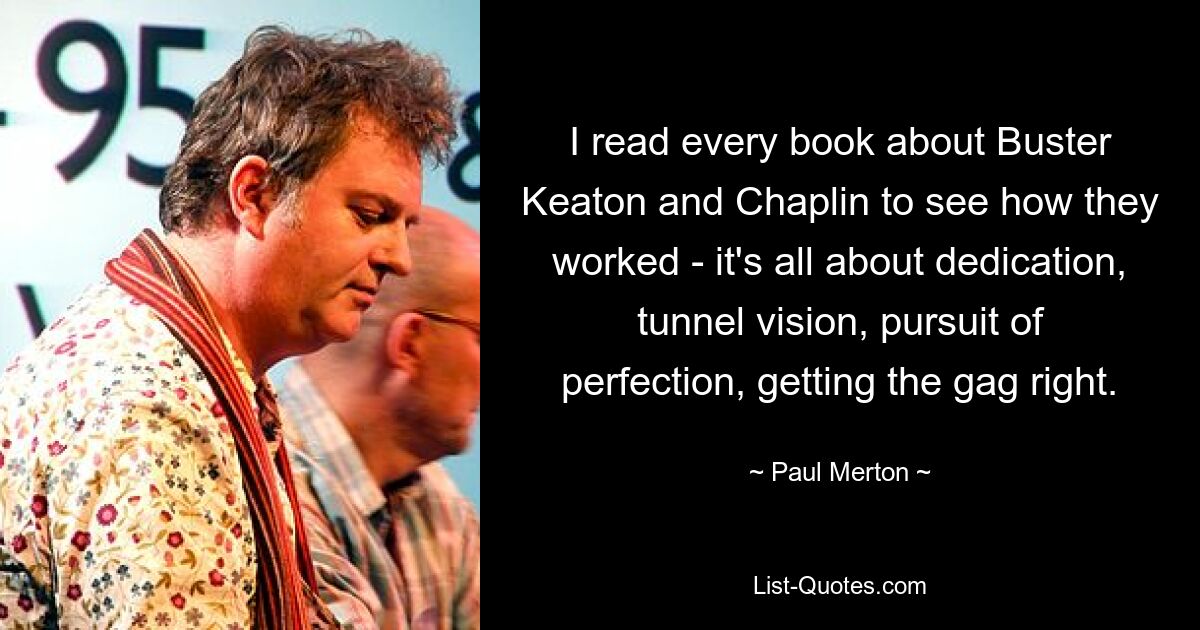 I read every book about Buster Keaton and Chaplin to see how they worked - it's all about dedication, tunnel vision, pursuit of perfection, getting the gag right. — © Paul Merton