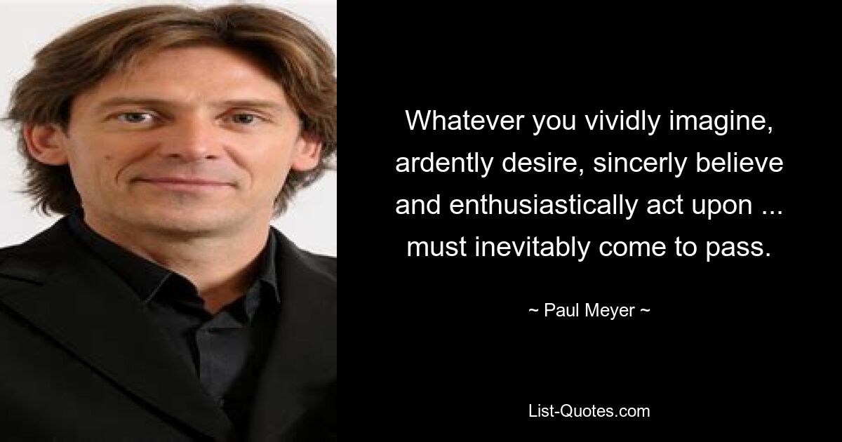 Whatever you vividly imagine, ardently desire, sincerly believe and enthusiastically act upon ... must inevitably come to pass. — © Paul Meyer