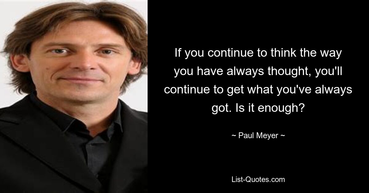 If you continue to think the way you have always thought, you'll continue to get what you've always got. Is it enough? — © Paul Meyer