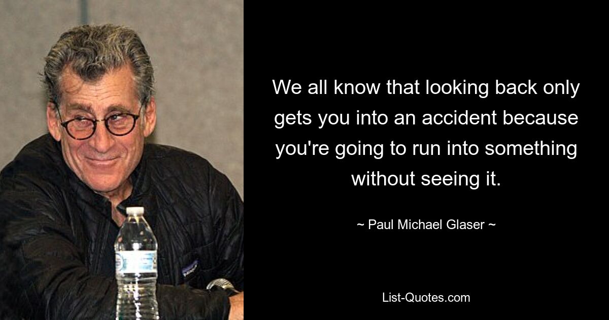 We all know that looking back only gets you into an accident because you're going to run into something without seeing it. — © Paul Michael Glaser