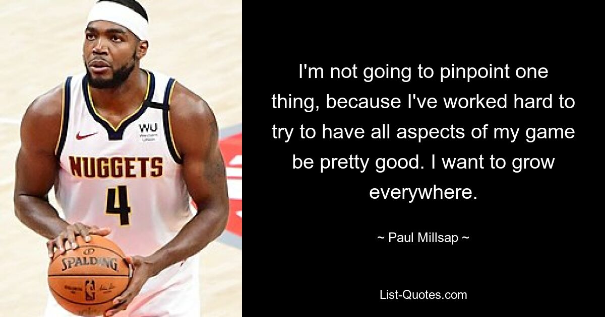 I'm not going to pinpoint one thing, because I've worked hard to try to have all aspects of my game be pretty good. I want to grow everywhere. — © Paul Millsap