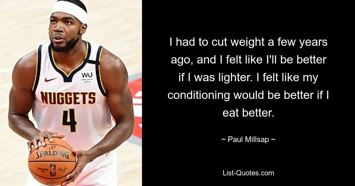 I had to cut weight a few years ago, and I felt like I'll be better if I was lighter. I felt like my conditioning would be better if I eat better. — © Paul Millsap