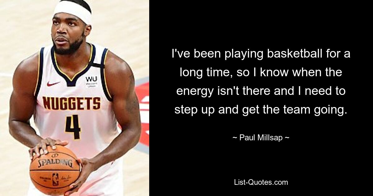 I've been playing basketball for a long time, so I know when the energy isn't there and I need to step up and get the team going. — © Paul Millsap