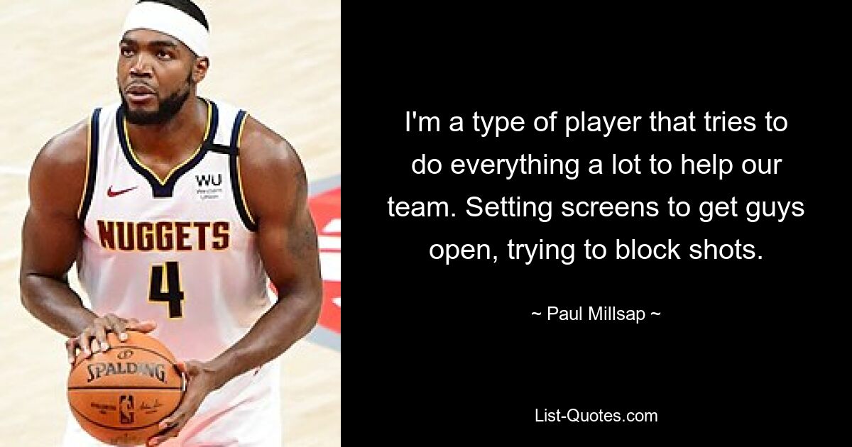 I'm a type of player that tries to do everything a lot to help our team. Setting screens to get guys open, trying to block shots. — © Paul Millsap