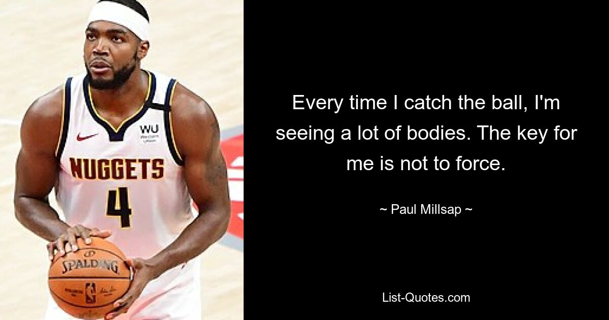 Every time I catch the ball, I'm seeing a lot of bodies. The key for me is not to force. — © Paul Millsap