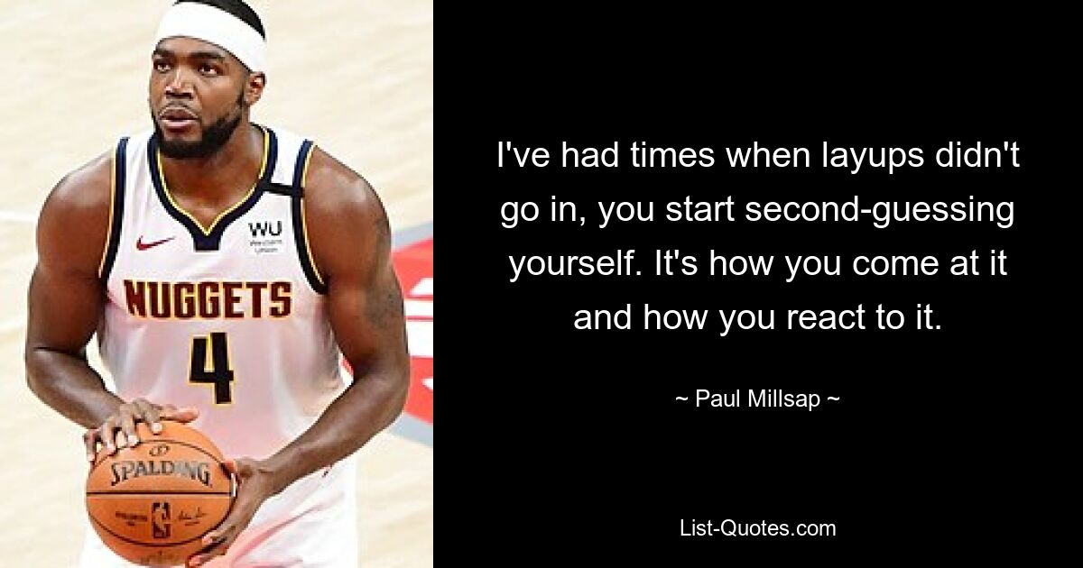 I've had times when layups didn't go in, you start second-guessing yourself. It's how you come at it and how you react to it. — © Paul Millsap