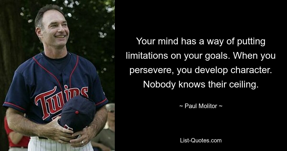 Your mind has a way of putting limitations on your goals. When you persevere, you develop character. Nobody knows their ceiling. — © Paul Molitor