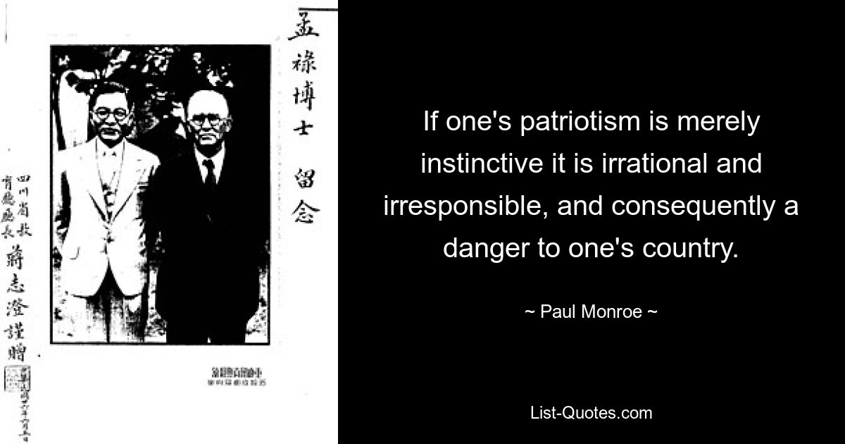 If one's patriotism is merely instinctive it is irrational and irresponsible, and consequently a danger to one's country. — © Paul Monroe