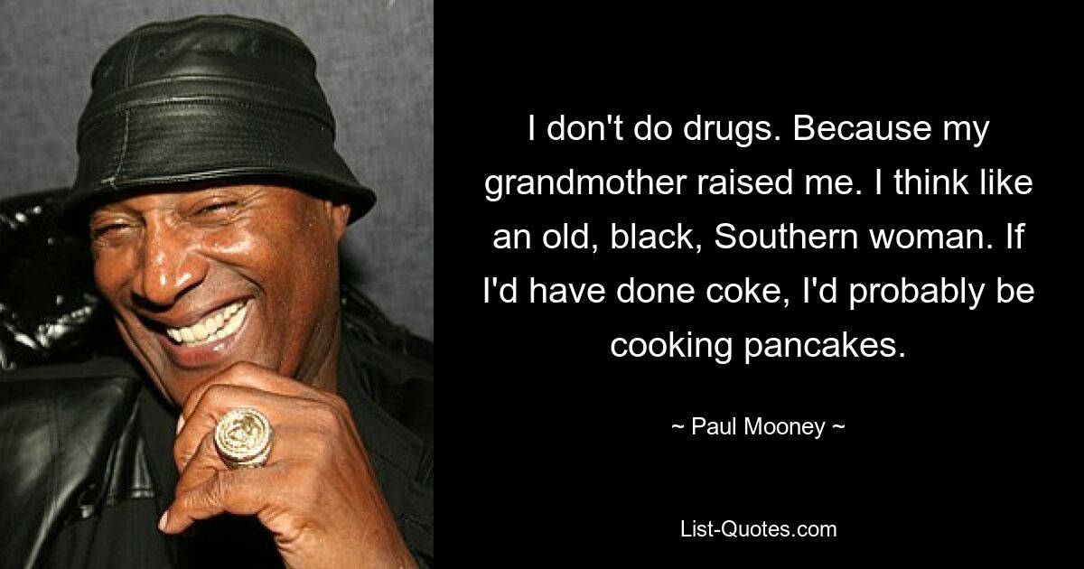 I don't do drugs. Because my grandmother raised me. I think like an old, black, Southern woman. If I'd have done coke, I'd probably be cooking pancakes. — © Paul Mooney