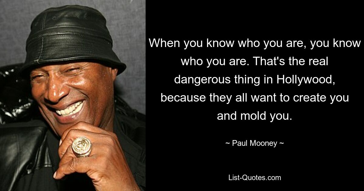 When you know who you are, you know who you are. That's the real dangerous thing in Hollywood, because they all want to create you and mold you. — © Paul Mooney