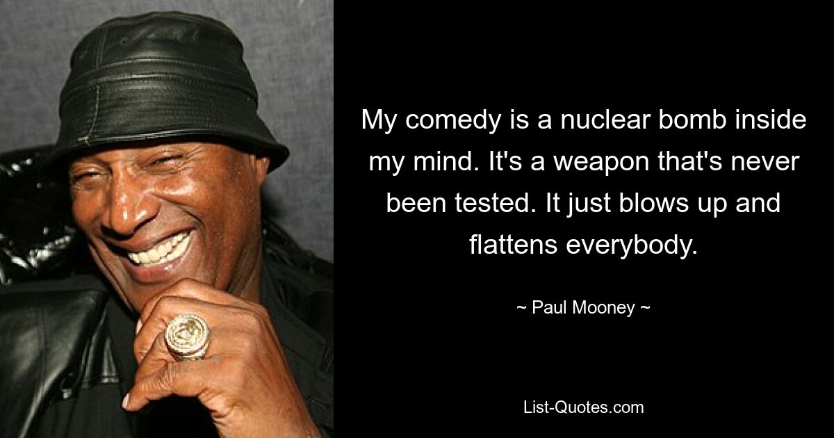 My comedy is a nuclear bomb inside my mind. It's a weapon that's never been tested. It just blows up and flattens everybody. — © Paul Mooney