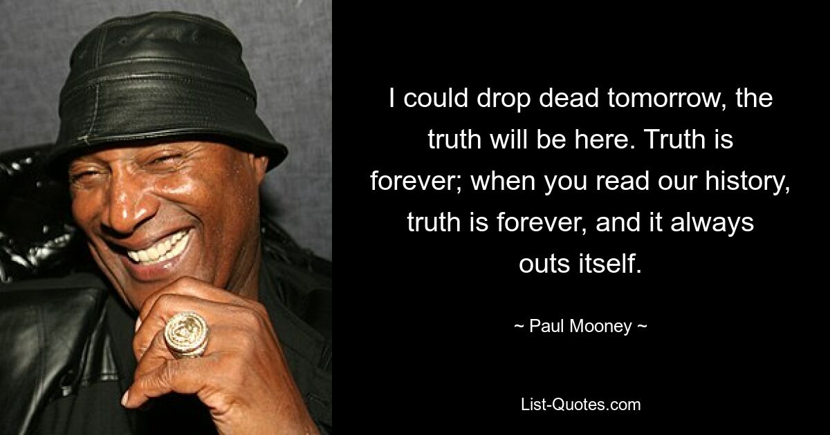 I could drop dead tomorrow, the truth will be here. Truth is forever; when you read our history, truth is forever, and it always outs itself. — © Paul Mooney