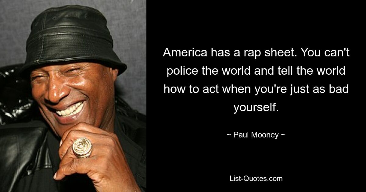 America has a rap sheet. You can't police the world and tell the world how to act when you're just as bad yourself. — © Paul Mooney