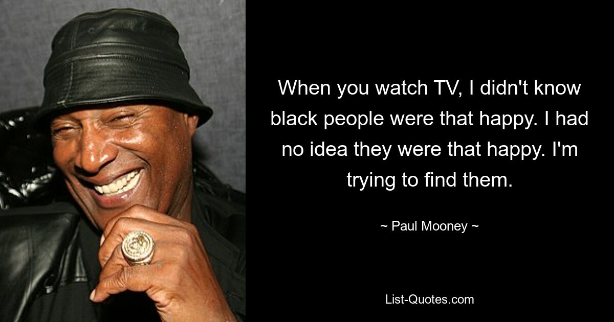 When you watch TV, I didn't know black people were that happy. I had no idea they were that happy. I'm trying to find them. — © Paul Mooney