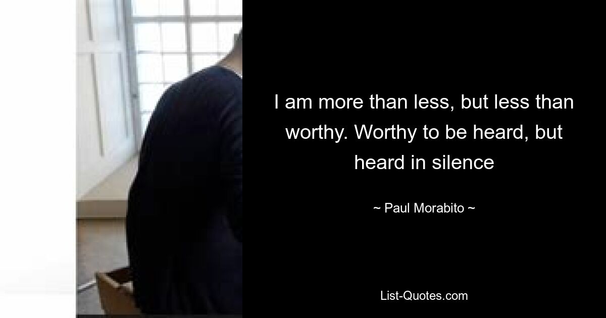 I am more than less, but less than worthy. Worthy to be heard, but heard in silence — © Paul Morabito