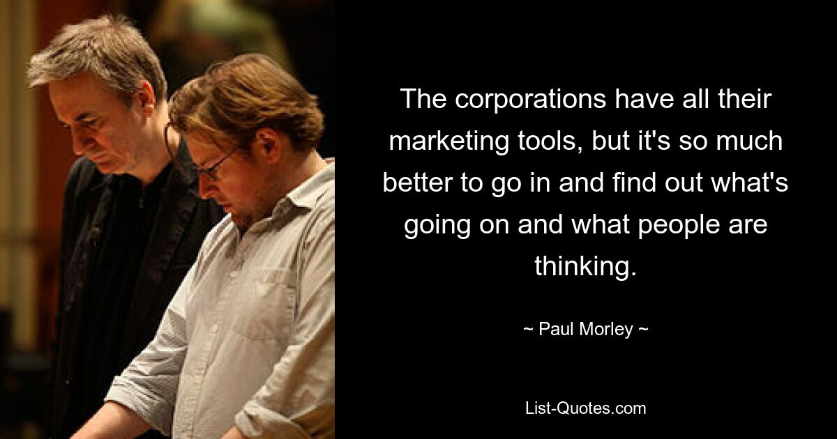 The corporations have all their marketing tools, but it's so much better to go in and find out what's going on and what people are thinking. — © Paul Morley